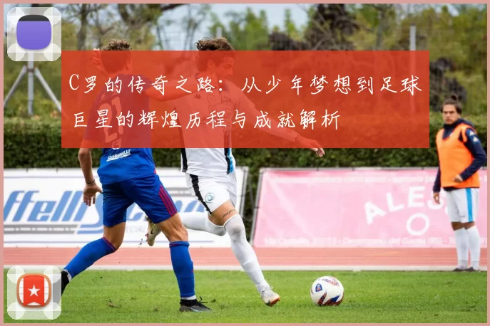 C罗的传奇之路：从少年梦想到足球巨星的辉煌历程与成就解析