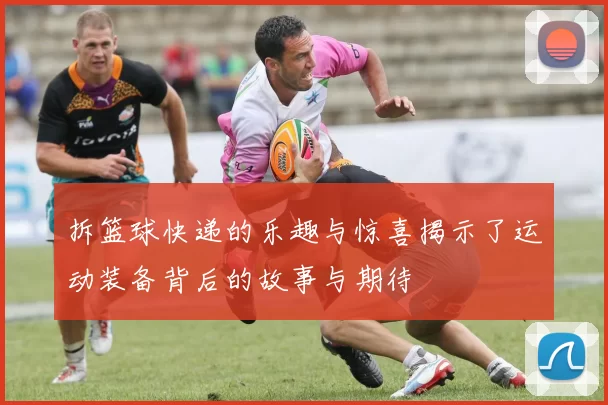 拆篮球快递的乐趣与惊喜揭示了运动装备背后的故事与期待