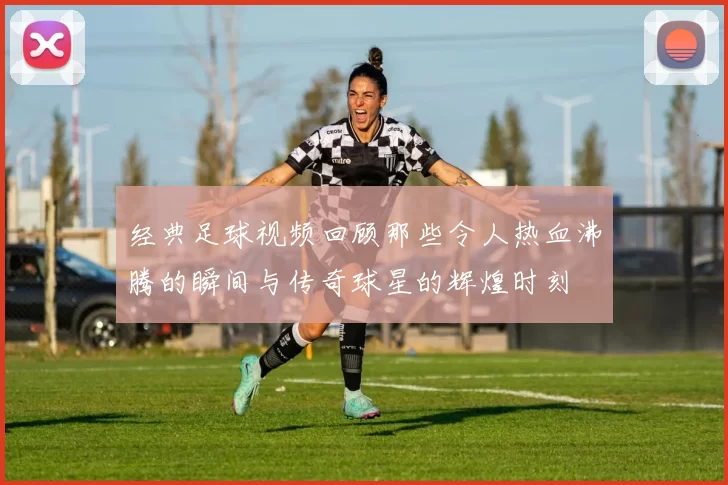 经典足球视频回顾那些令人热血沸腾的瞬间与传奇球星的辉煌时刻