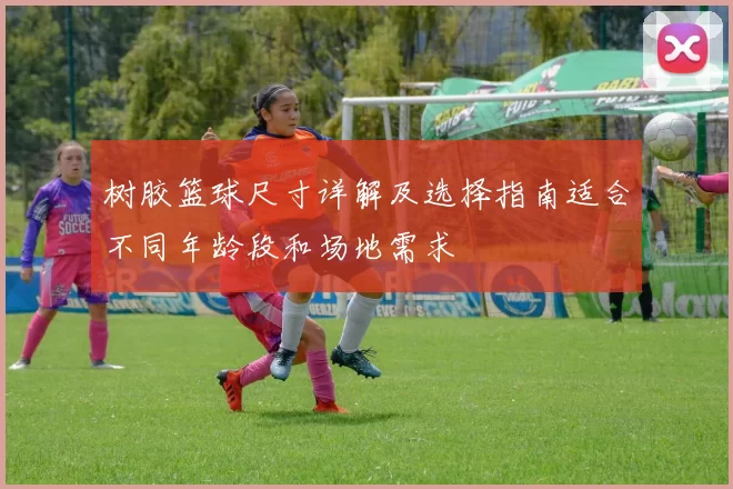 树胶篮球尺寸详解及选择指南适合不同年龄段和场地需求